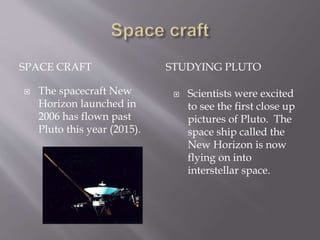 SPACE CRAFT STUDYING PLUTO
 The spacecraft New
Horizon launched in
2006 has flown past
Pluto this year (2015).
 Scientists were excited
to see the first close up
pictures of Pluto. The
space ship called the
New Horizon is now
flying on into
interstellar space.
 
