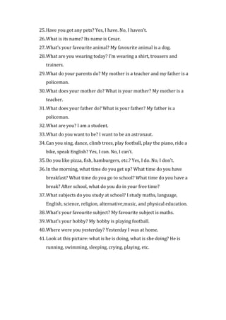 25.Have you got any pets? Yes, I have. No, I haven’t.
26.What is its name? Its name is Cesar.
27.What’s your favourite animal? My favourite animal is a dog.
28.What are you wearing today? I’m wearing a shirt, trousers and
trainers.
29.What do your parents do? My mother is a teacher and my father is a
policeman.
30.What does your mother do? What is your mother? My mother is a
teacher.
31.What does your father do? What is your father? My father is a
policeman.
32.What are you? I am a student.
33.What do you want to be? I want to be an astronaut.
34.Can you sing, dance, climb trees, play football, play the piano, ride a
bike, speak English? Yes, I can. No, I can’t.
35.Do you like pizza, fish, hamburgers, etc.? Yes, I do. No, I don’t.
36.In the morning, what time do you get up? What time do you have
breakfast? What time do you go to school? What time do you have a
break? After school, what do you do in your free time?
37.What subjects do you study at school? I study maths, language,
English, science, religion, alternative,music, and physical education.
38.What’s your favourite subject? My favourite subject is maths.
39.What’s your hobby? My hobby is playing football.
40.Where were you yesterday? Yesterday I was at home.
41.Look at this picture: what is he is doing, what is she doing? He is
running, swimming, sleeping, crying, playing, etc.
 