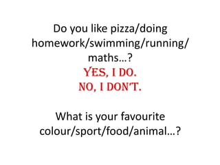 Do you like pizza/doing homework/swimming/running/maths…?Yes, I do.No, I don’t.What is your favourite colour/sport/food/animal…?