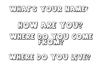 What’s your name ? How are you? Where do you come from? Where do you live?  