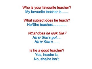 Who is your favourite teacher?
 My favourite teacher is.......

What subject does he teach?
 He/She teaches..............

   What does he look like?
     He’s/ She’s got.....
      He’s/ She’s ......

    Is he a good teacher?
        Yes, he/she is.
       No, she/he isn’t.
 