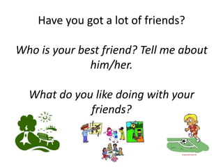 Have you got a lot of friends?

Who is your best friend? Tell me about
              him/her.

  What do you like doing with your
             friends?
 