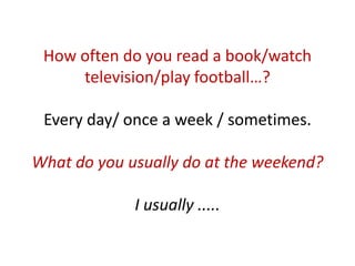 How often do you read a book/watch
     television/play football…?

 Every day/ once a week / sometimes.

What do you usually do at the weekend?

             I usually .....
 