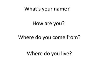 What’s your name?

     How are you?

Where do you come from?

   Where do you live?
 