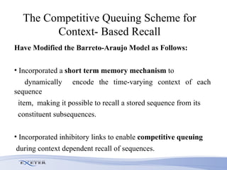 The  Competitive Queuing  Scheme for Context- Based Recall Have Modified the Barreto-Araujo Model as Follows: Incorporated a  short term memory mechanism  to dynamically  encode the time-varying context of each sequence item,  making it possible to recall a stored sequence from its constituent subsequences.  Incorporated inhibitory links to enable  competitive queuing during context dependent recall of sequences.  