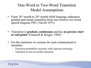 One-Word to Two-Word Transition Model Assumptions From 18 th  month to 24 th  month child language undergoes gradual and steady transition from one-word to two-word speech (Ingram,1981; Flavell 1971) Transition is  gradual,   continuous  and has  no precise start or end point  (Tomasell & Kruger, 1992) For the transition we assume for each communicative intention: Transition probability increases with exposure (training) Transition is non-reversible transition 