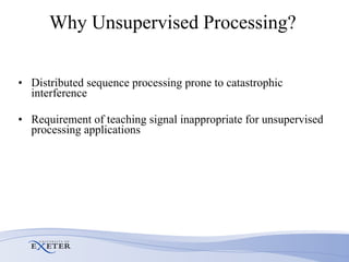 Why Unsupervised Processing?  Distributed sequence processing prone to catastrophic interference Requirement of teaching signal inappropriate for unsupervised processing applications 