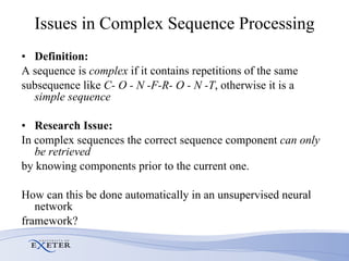 Issues in Complex Sequence Processing Definition: A sequence is  complex  if it contains repetitions of the same subsequence like  C- O - N -F-R- O - N -T , otherwise it is a  simple sequence Research Issue: In complex sequences the correct sequence component  can only be retrieved by knowing components prior to the current one.  How can this be done automatically in an unsupervised neural network  framework? 