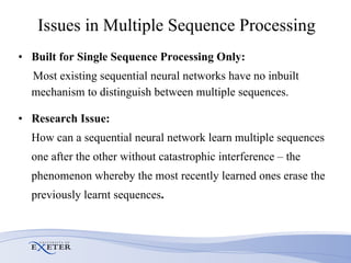 Issues in Multiple Sequence Processing Built for Single Sequence Processing Only: Most existing sequential neural networks have no inbuilt mechanism to distinguish between multiple sequences.  Research Issue:  How can a sequential neural network learn multiple sequences one after the other without catastrophic interference – the  phenomenon whereby the most recently learned ones erase the  previously learnt sequences . 