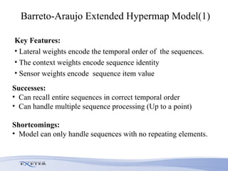 Barreto-Araujo Extended Hypermap Model(1) Key Features: Lateral weights encode the temporal order of  the sequences.  The context weights encode sequence identity Sensor weights encode  sequence item value  Successes: Can recall entire sequences in correct temporal order  Can handle multiple sequence processing (Up to a point) Shortcomings: Model can only handle sequences with no repeating elements.  