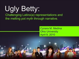 Ugly Betty:
Challenging Latino(a) representations and
the melting pot myth through narrative.
Cynara M. Medina
Ohio University
April 9, 2010
Cynara M. Medina
Ohio University
April 9, 2010
 
