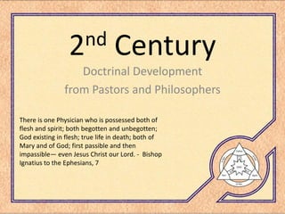 nd
                 2               Century
                  Doctrinal Development
               from Pastors and Philosophers

There is one Physician who is possessed both of
flesh and spirit; both begotten and unbegotten;
God existing in flesh; true life in death; both of
Mary and of God; first passible and then
impassible— even Jesus Christ our Lord. - Bishop
Ignatius to the Ephesians, 7
 