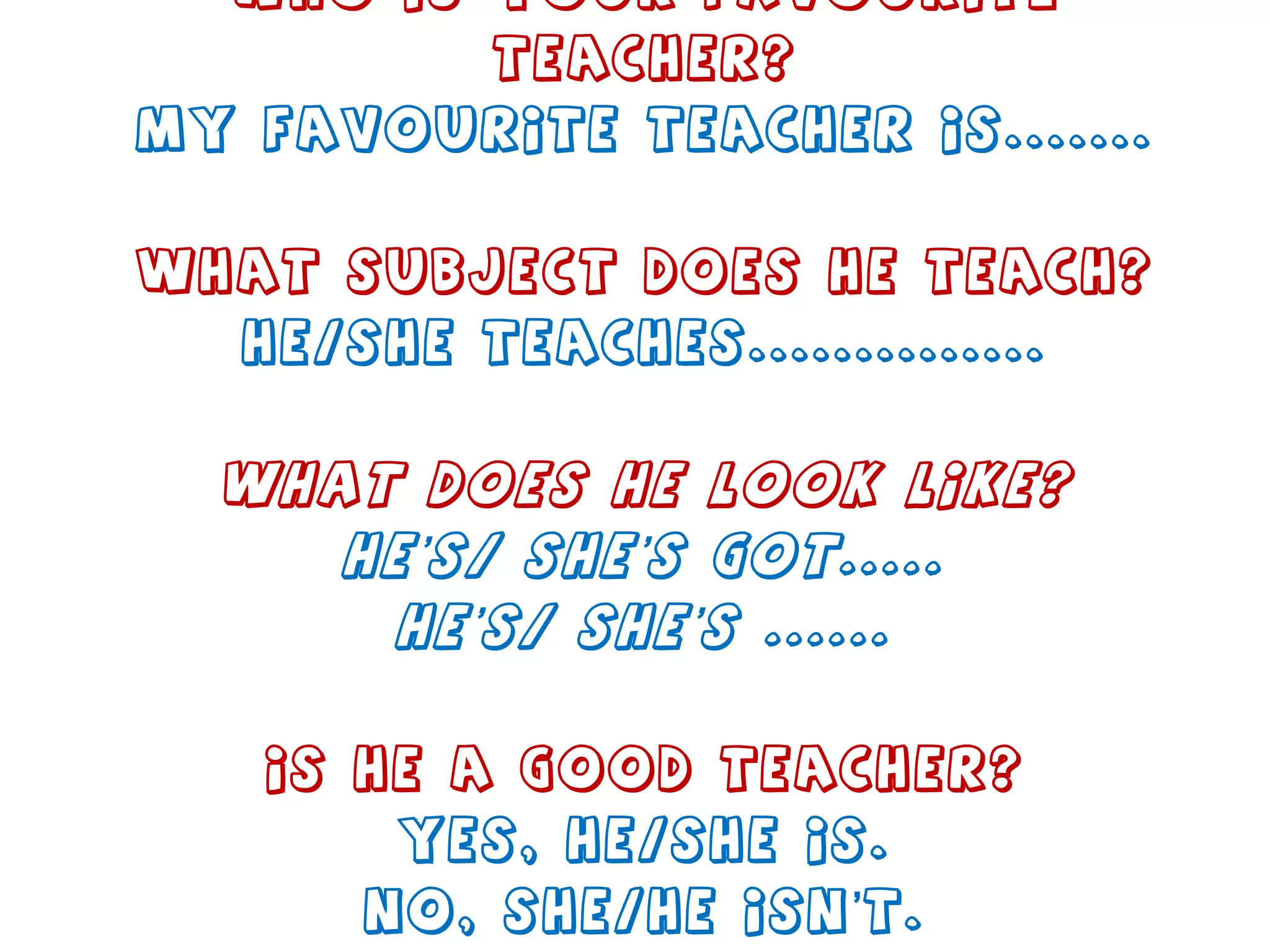 Who is your favourite teacher? My favourite teacher is....... What subject does he teach? He/She teaches.............. What does he look like? He’s/ She’s got..... He’s/ She’s ...... Is he a good teacher? Yes, he/she is. No, she/he isn’t. 