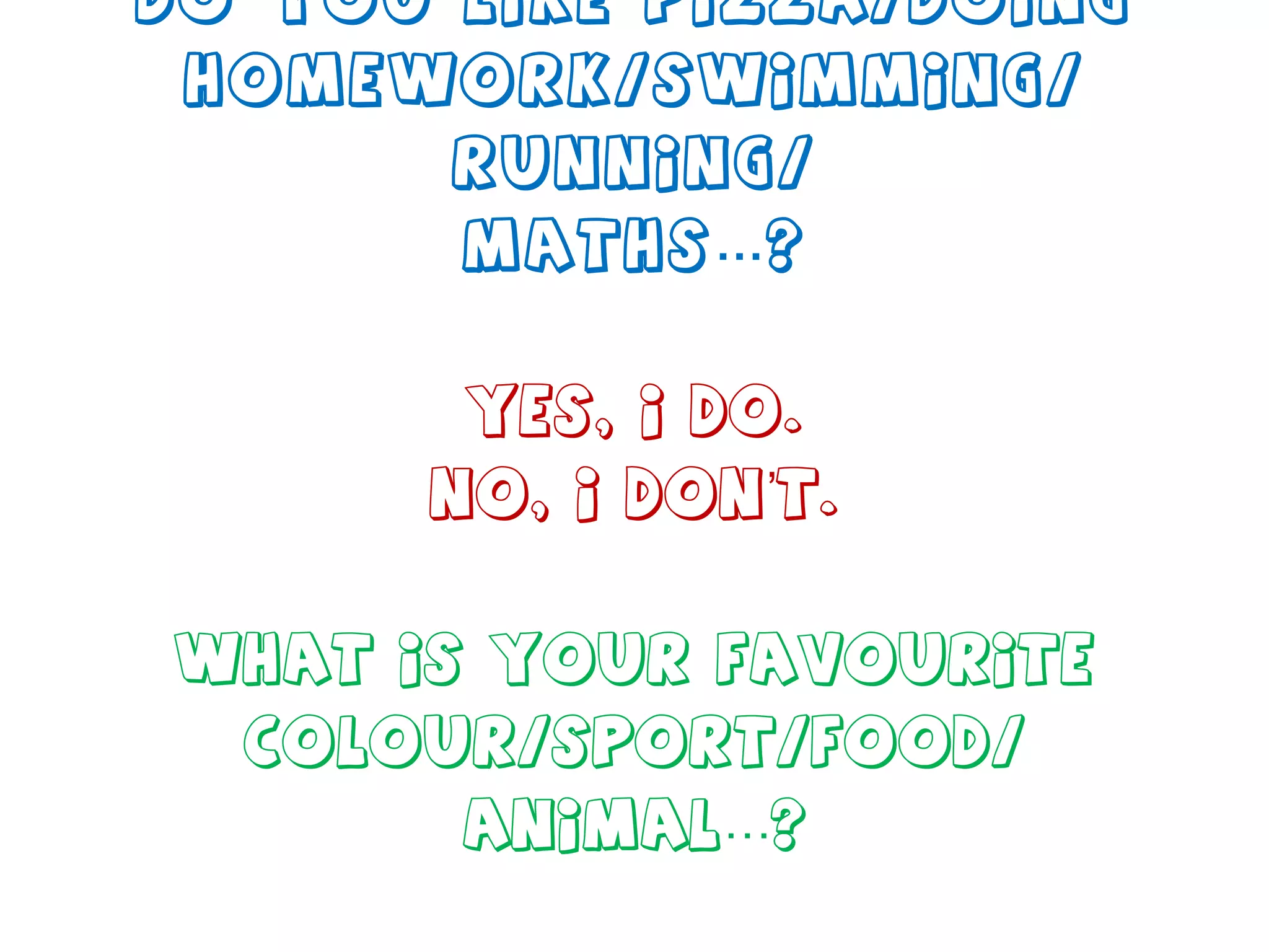 Do you like pizza/doing homework/swimming/ running/ maths…? Yes, I do. No, I don’t. What is your favourite colour/sport/food/ animal…? 