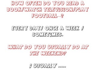 How often do you read a book/watch television/play football…? Every day/ once a week / sometimes. What do you usually do at the weekend? I usually ..... 