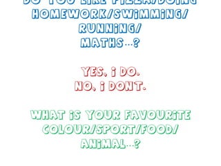 Do you like pizza/doing homework/swimming/ running/ maths…? Yes, I do. No, I don’t. What is your favourite colour/sport/food/ animal…? 