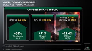 OVERCLOCKING1 CAPABILITIES
BUILD A BETTER PC WITH AMD

                                        Overclock the CPU and GPU


                                                                     GPU @ 1 GHz
           CPU* @ 6.5 GHz                    GPU @ 1.05 GHz         Memory @ 2133




                    +68%                         +11%                 +22.4%
                  Cinebench                      3DMark                 3DMark
                     11.5                         11(P)                  11(P)


*Performed with LN2 (liquid nitrogen)

10 | 2012 AMD A-Series Presentation                                    See endnotes for more information
 
