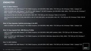 ENDNOTES

Slide 13: Better Platform
 AMD A10-5800K with AMD Radeon™ HD 7660D Graphics, 2x4 GB DDR3-1866, A85X, 1TB 7200 rpm HD, Windows 7 64bit. Catalyst 12.7
 AMD A10-5800K with AMD Radeon™ HD 6570 or AMD Radeon™ HD 6670 Graphics, 2x4 GB DDR3-1866, A85X, 1TB 7200 rpm HD, Windows 7
  64bit. Catalyst 12.7 and AMD Dual graphics enabled
 Intel Core i3-2120 with HD 2000, 2x4 GB DDR3-1600, P67, 1TB 7200 rpm HD, Windows 7 64bit. 8.15.10.2712
 Intel Core i3-2120 with NV GT 630 2GB DDR3 or NV GT 640 2GB DDR3, 2x4 GB DDR3-1600, P67, 1TB 7200 rpm HD, Windows 7 64bit. 304.48
  Driver


Slide 14: Easy Upgrades: Eyefinity technology in the APU
 AMD A10-5800K with AMD Radeon™ HD 7660D Graphics, 2x4 GB DDR3-1866, A85X, 1TB 7200 rpm HD, Windows 7 64bit. Catalyst 12.8


Slide 16: Easy Upgrade Path: AMD Memory Profiles
 AMD A10-5800K with AMD Radeon™ HD 7660D Graphics, 2x4 GB DDR3-1866 (AMP enabled), A85X, 1TB 7200 rpm HD, Windows 7 64bit.
  Catalyst 12.8
 AMD A10-5800K with AMD Radeon™ HD 7660D Graphics, 2x4 GB DDR3-1866 (Bios default left at 1600), A85X, 1TB 7200 rpm HD, Windows 7
  64bit. Catalyst 12.8


Slide 18: AMD RAMDisk
 AMD A10-5800K with AMD Radeon™ HD 7660D Graphics, 2x8 GB DDR3-1600, A85X, 1TB 7200 rpm HD, Windows 7 64bit. Catalyst 12.8



25 | 2012 AMD A-Series Presentation
 