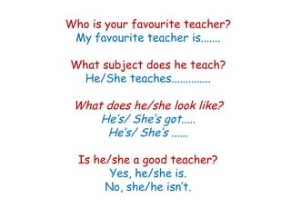Who is your favourite teacher?
My favourite teacher is.......
What subject does he teach?
He/She teaches..............
What does he/she look like?
He’s/ She’s got.....
He’s/ She’s ......
Is he/she a good teacher?
Yes, he/she is.
No, she/he isn’t.
 