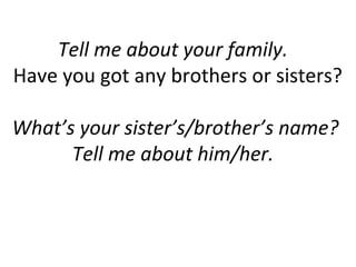 Tell me about your family.
Have you got any brothers or sisters?
What’s your sister’s/brother’s name?
Tell me about him/her.
 
