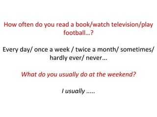 How often do you read a book/watch television/play
football…?
Every day/ once a week / twice a month/ sometimes/
hardly ever/ never...
What do you usually do at the weekend?
I usually .....
 