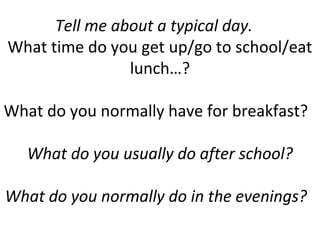 Tell me about a typical day.
What time do you get up/go to school/eat
lunch…?
What do you normally have for breakfast?
What do you usually do after school?
What do you normally do in the evenings?
 