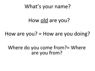 What’s your name?
How are you? = How are you doing?
Where do you come from?= Where
are you from?
How old are you?
 