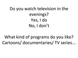 Do you watch television in the
evenings?
Yes, I do
No, I don’t
What kind of programs do you like?
Cartoons/ documentaries/ TV series...
 