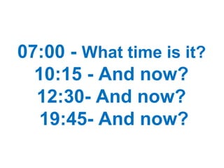 07:00 - What time is it?
10:15 - And now?
12:30- And now?
19:45- And now?
 