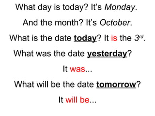 What day is today? It’s Monday.
And the month? It’s October.
What is the date today? It is the 3rd
.
What was the date yesterday?
It was...
What will be the date tomorrow?
It will be...
 