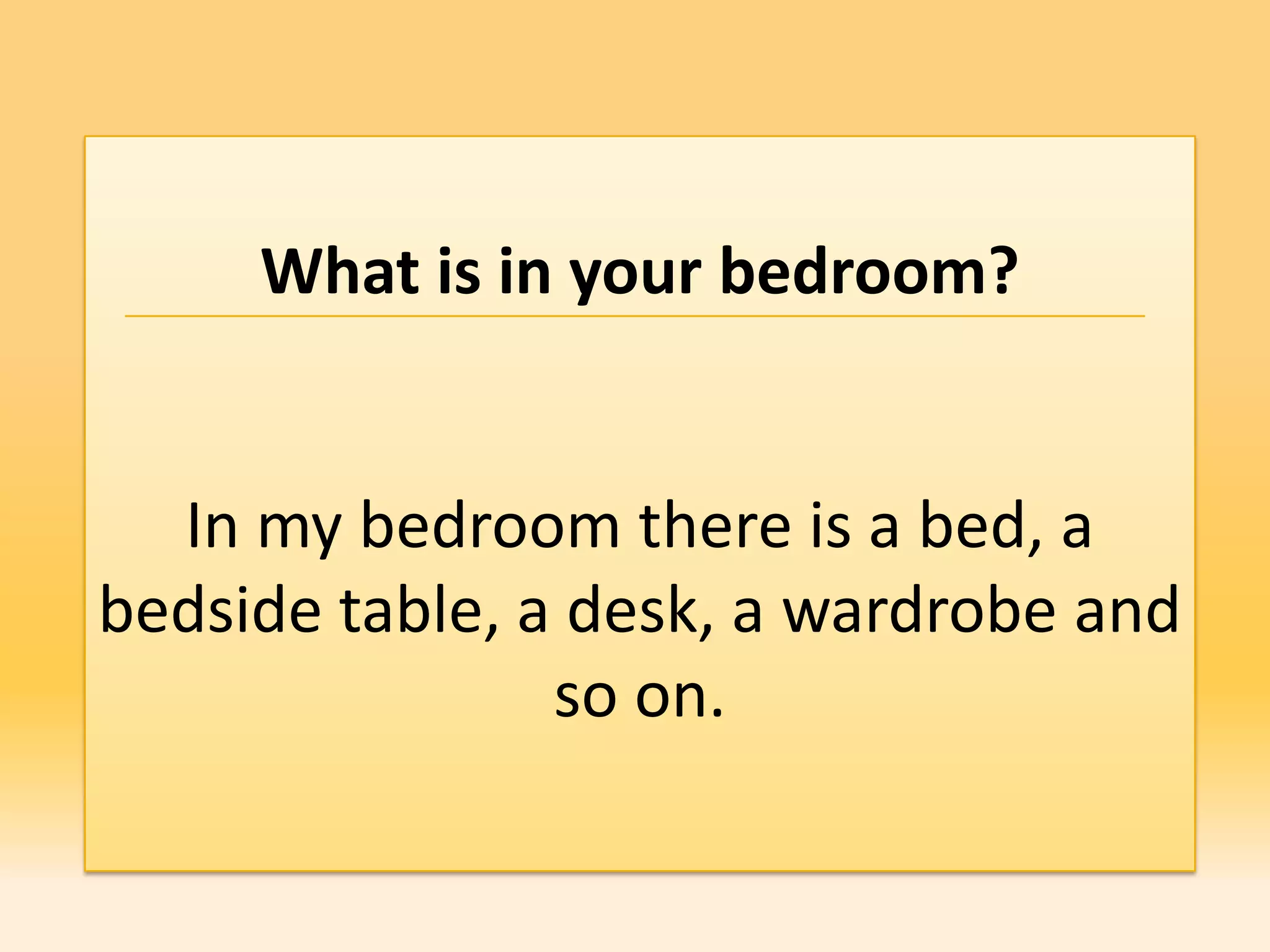 What is in your bedroom?


  In my bedroom there is a bed, a
bedside table, a desk, a wardrobe and
                so on.
 
