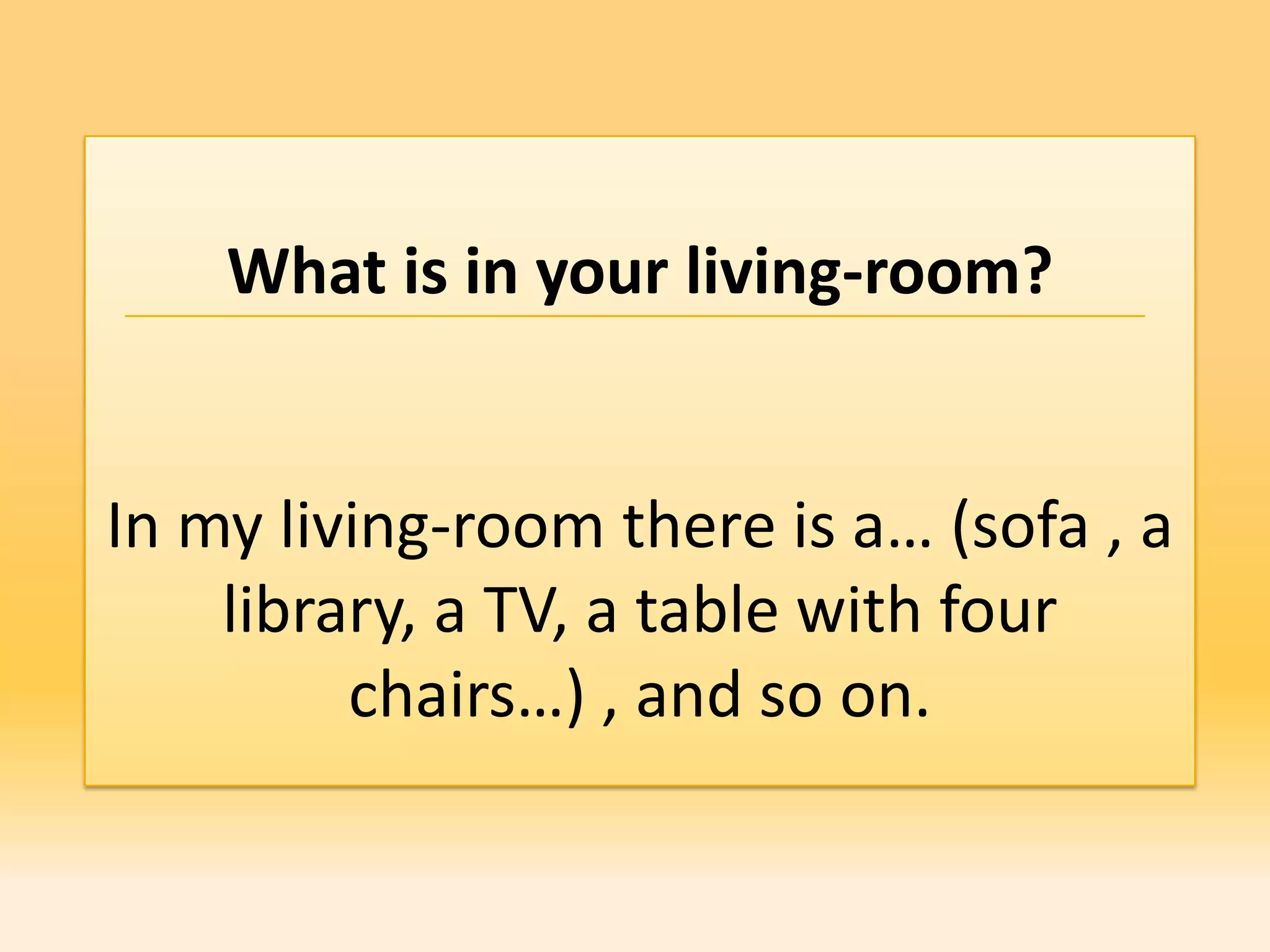 What is in your living-room?


In my living-room there is a… (sofa , a
    library, a TV, a table with four
         chairs…) , and so on.
 