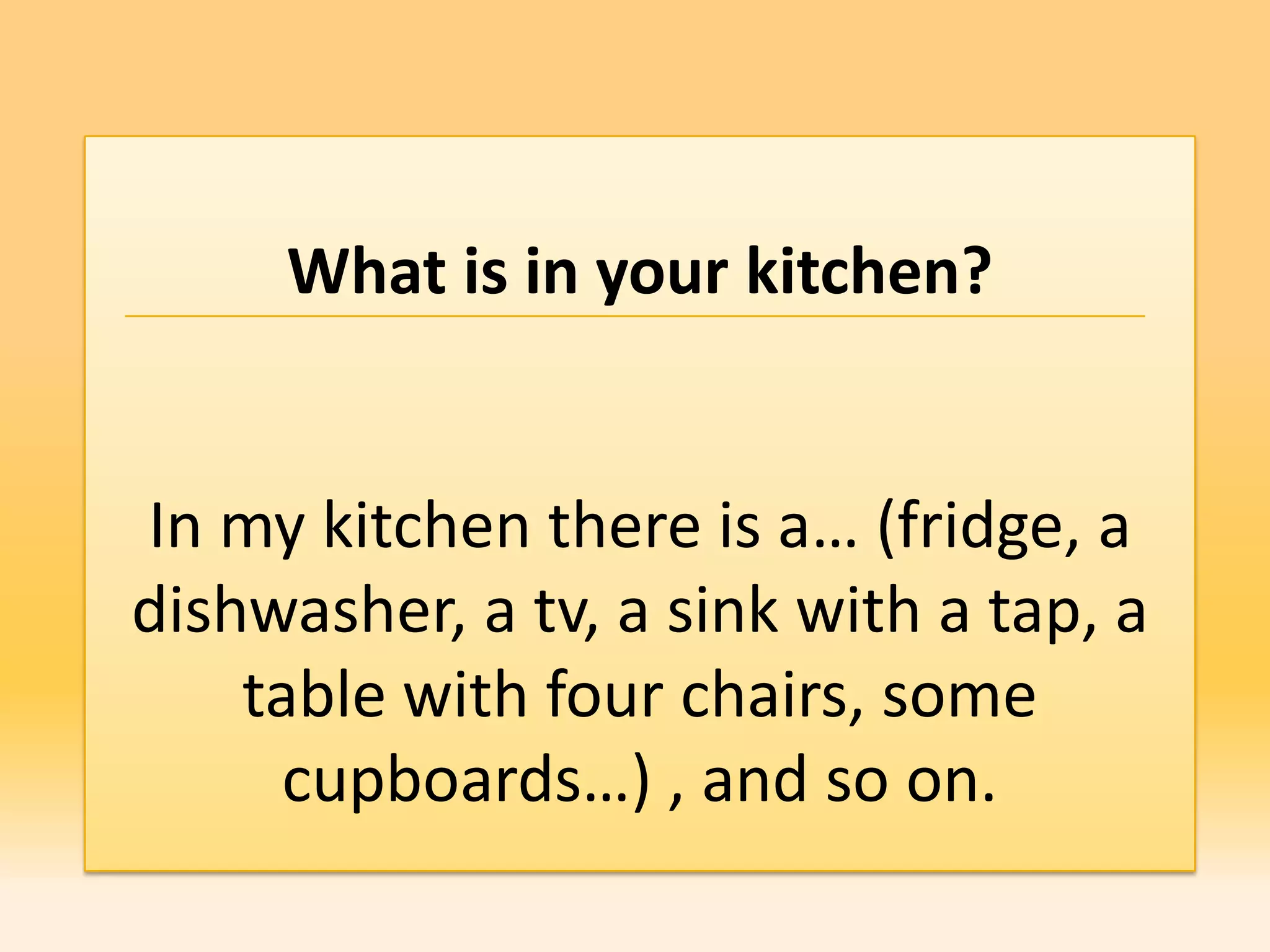 What is in your kitchen?


In my kitchen there is a… (fridge, a
dishwasher, a tv, a sink with a tap, a
    table with four chairs, some
      cupboards…) , and so on.
 