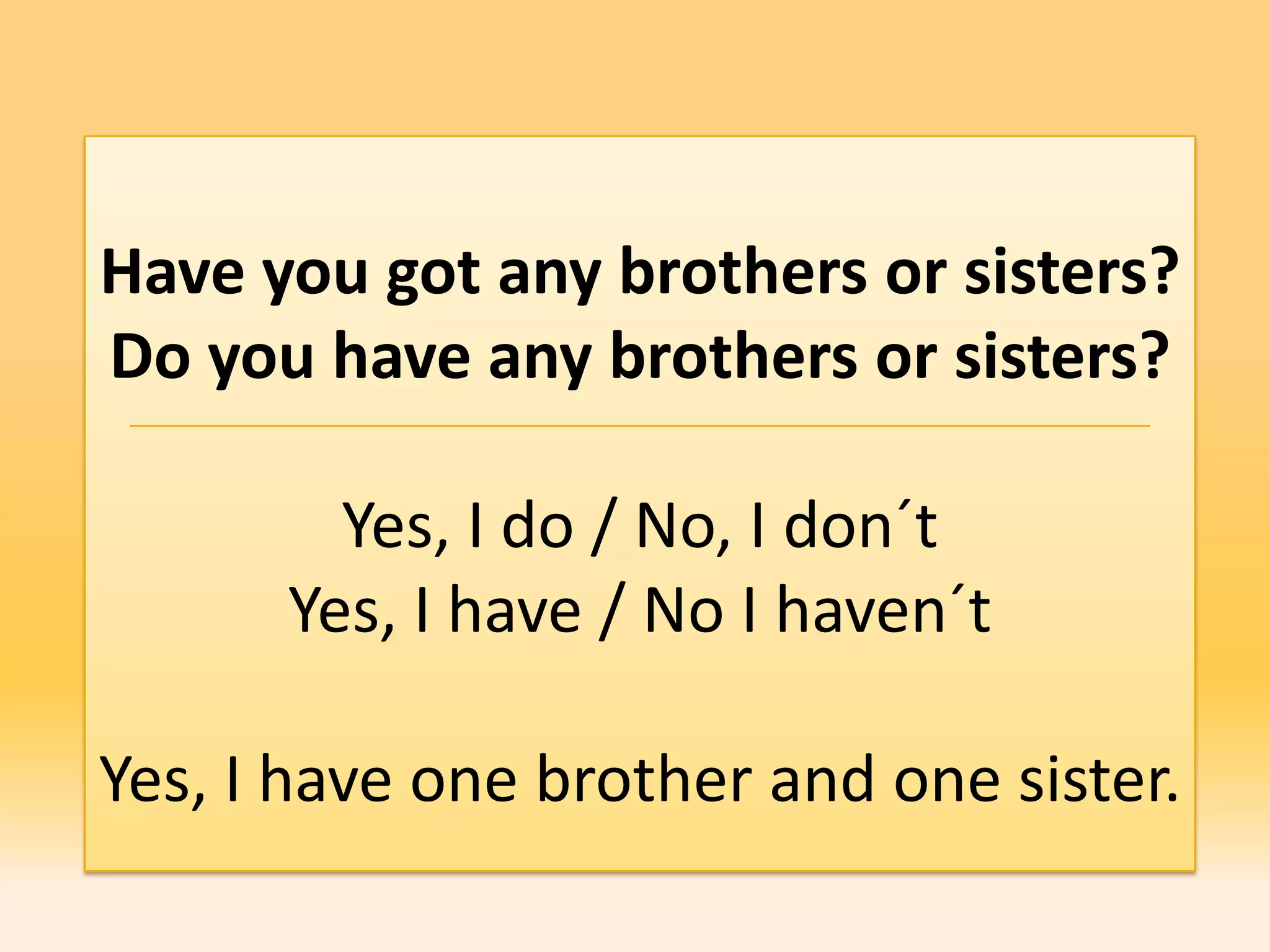 Have you got any brothers or sisters?
Do you have any brothers or sisters?

        Yes, I do / No, I don´t
      Yes, I have / No I haven´t

Yes, I have one brother and one sister.
 