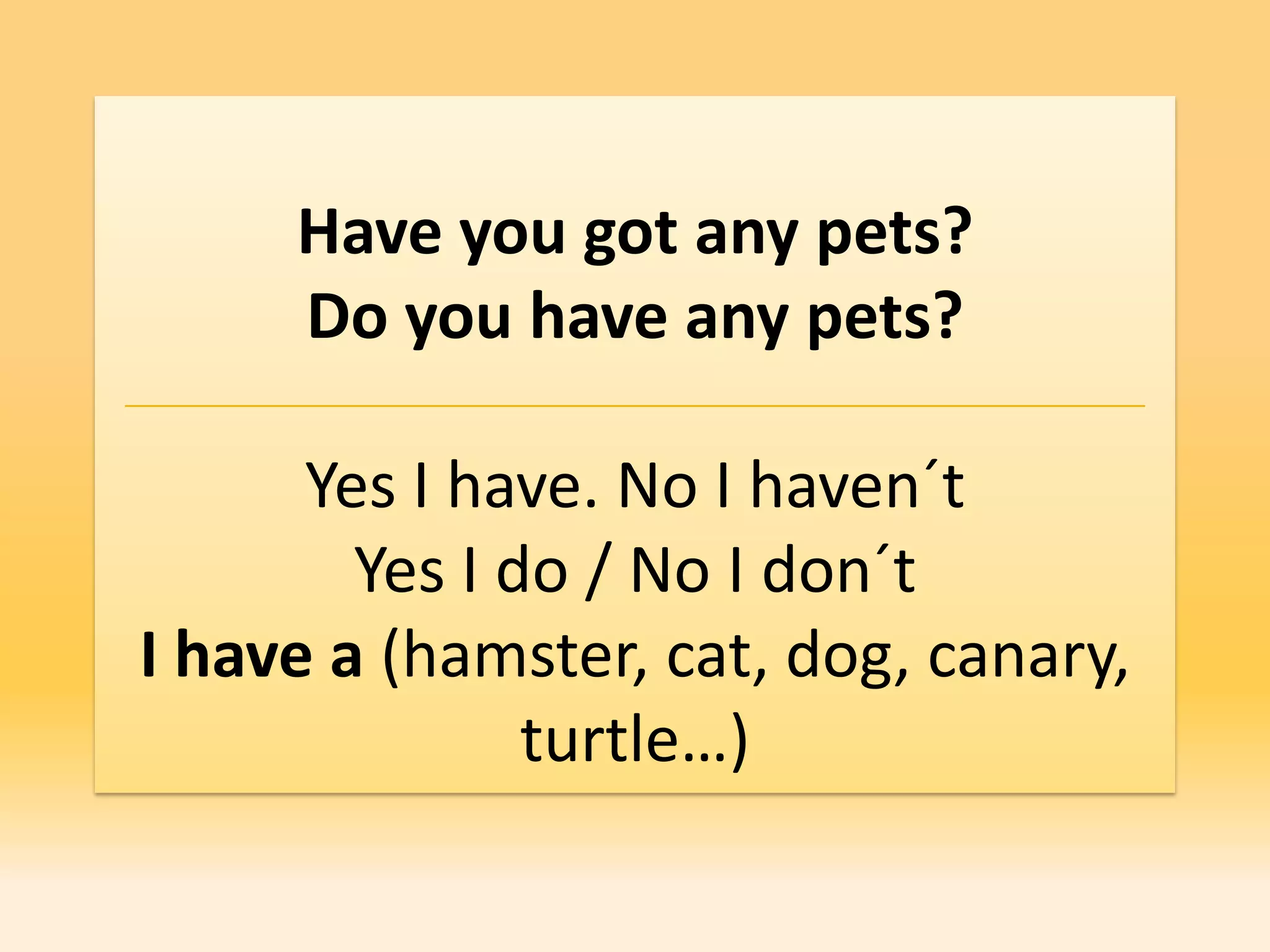 Have you got any pets?
     Do you have any pets?

      Yes I have. No I haven´t
        Yes I do / No I don´t
I have a (hamster, cat, dog, canary,
               turtle…)
 