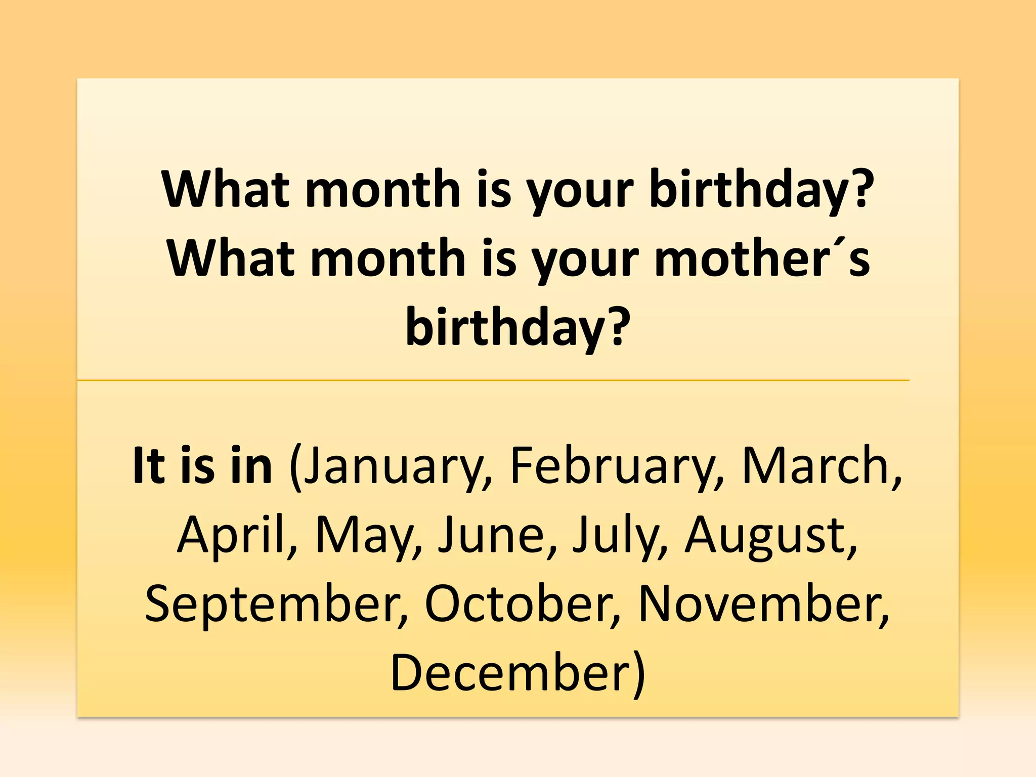 What month is your birthday?
 What month is your mother´s
         birthday?

It is in (January, February, March,
   April, May, June, July, August,
 September, October, November,
             December)
 