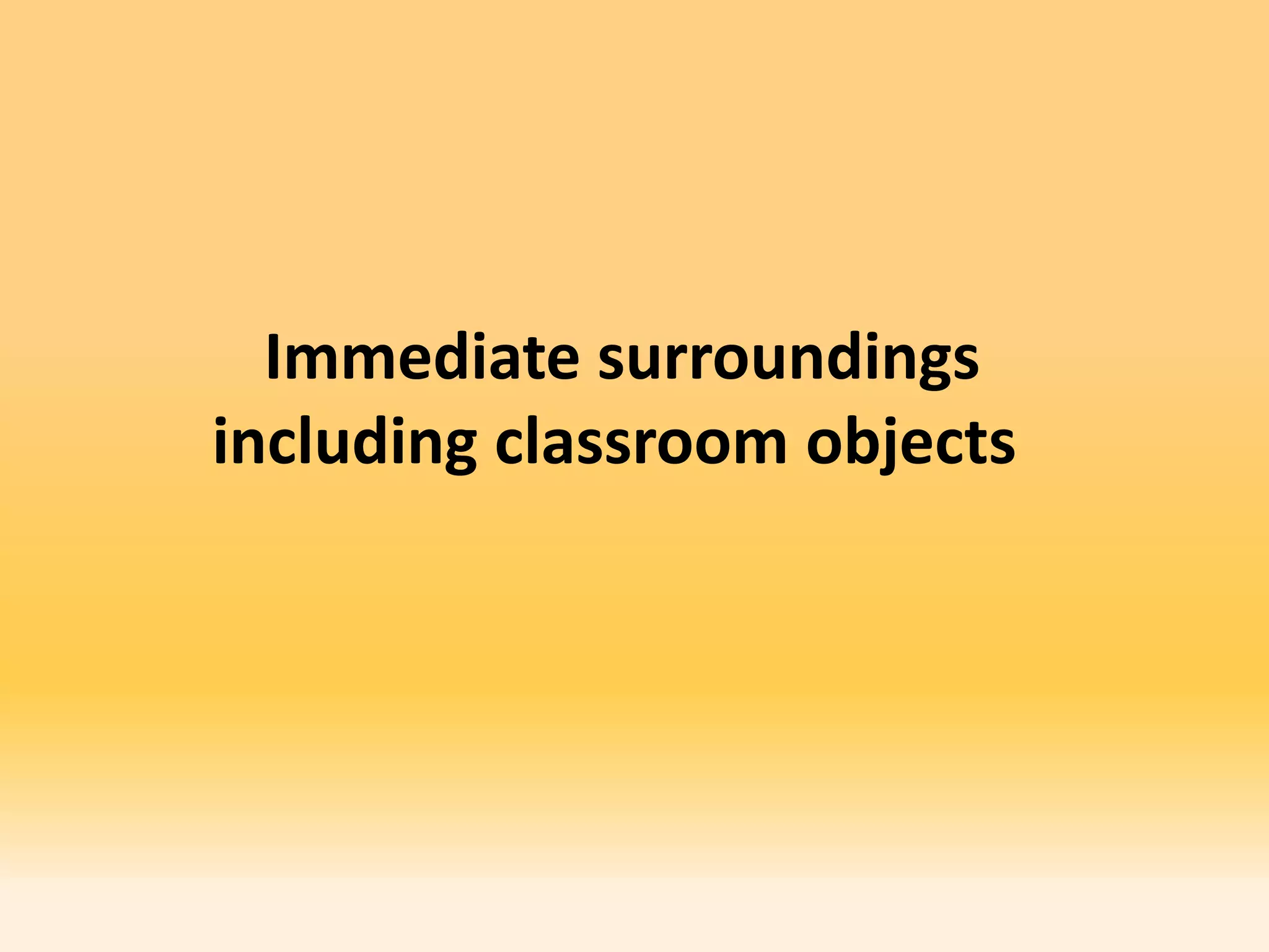 Immediate surroundings
including classroom objects
 