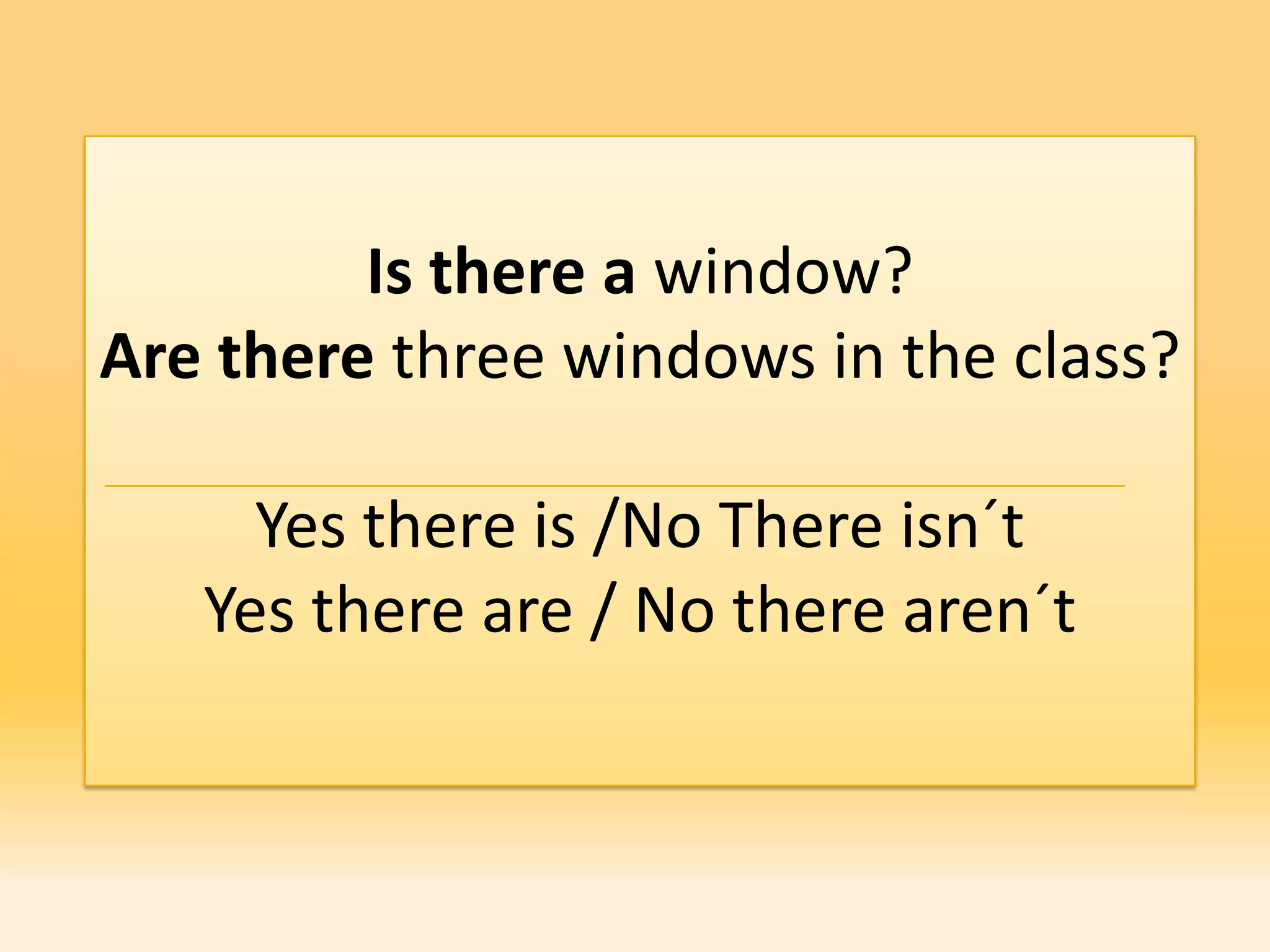 Is there a window?
Are there three windows in the class?

     Yes there is /No There isn´t
   Yes there are / No there aren´t
 
