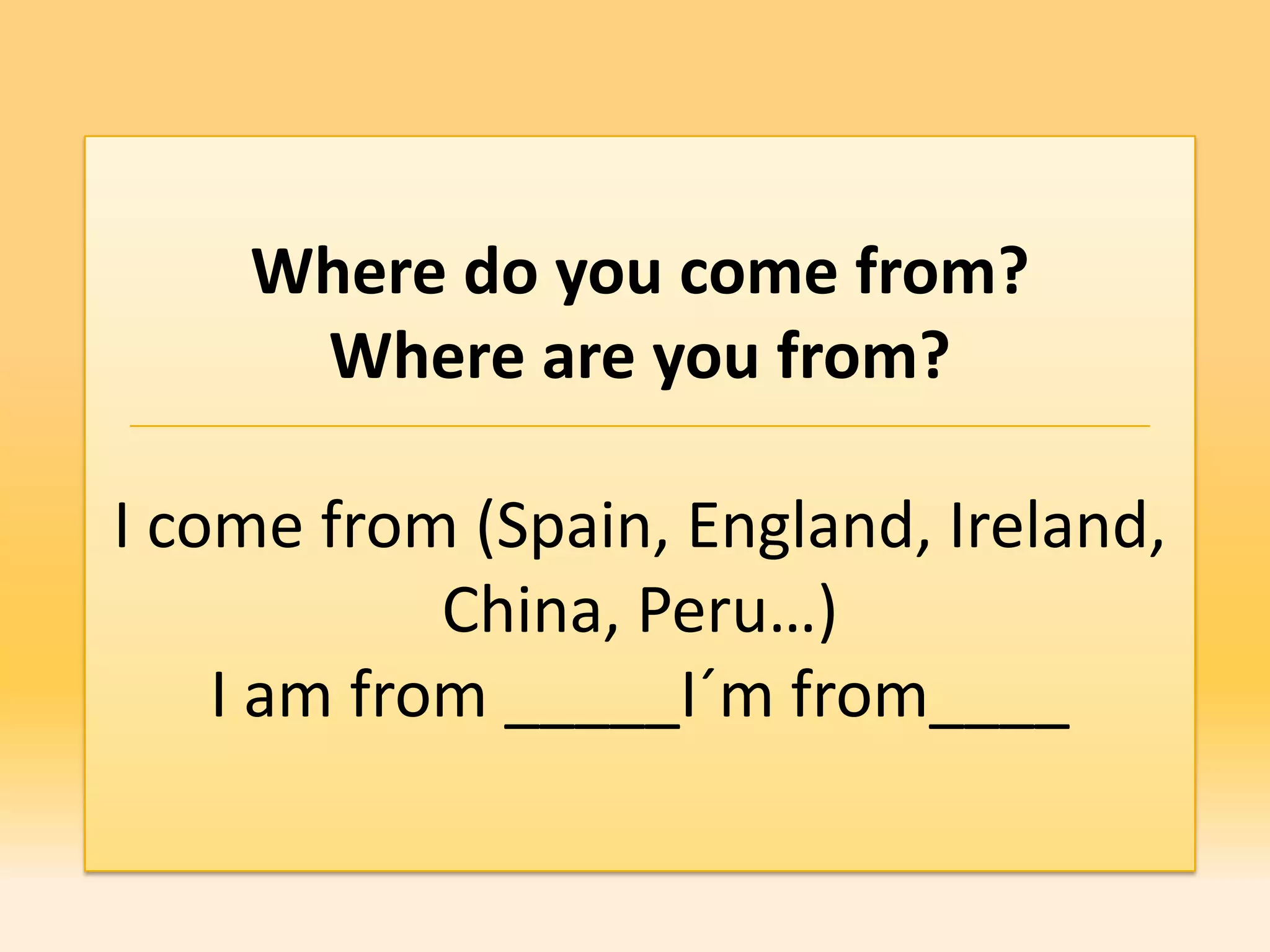 Where do you come from?
     Where are you from?

I come from (Spain, England, Ireland,
            China, Peru…)
    I am from _____I´m from____
 