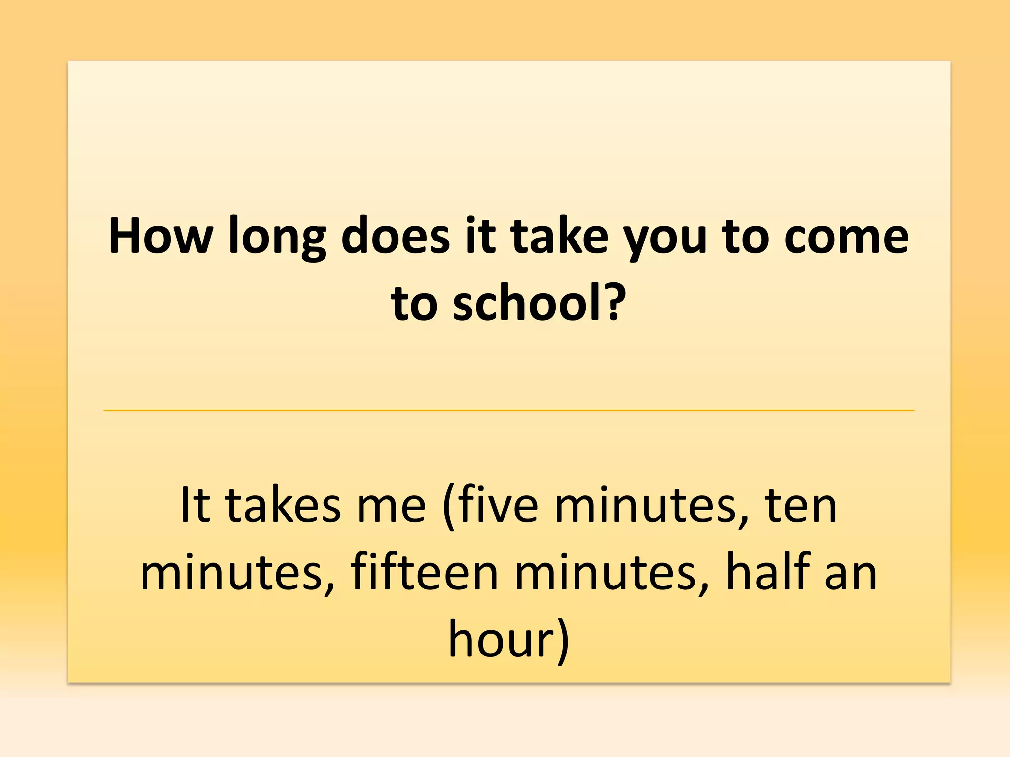 How long does it take you to come
           to school?


  It takes me (five minutes, ten
 minutes, fifteen minutes, half an
               hour)
 