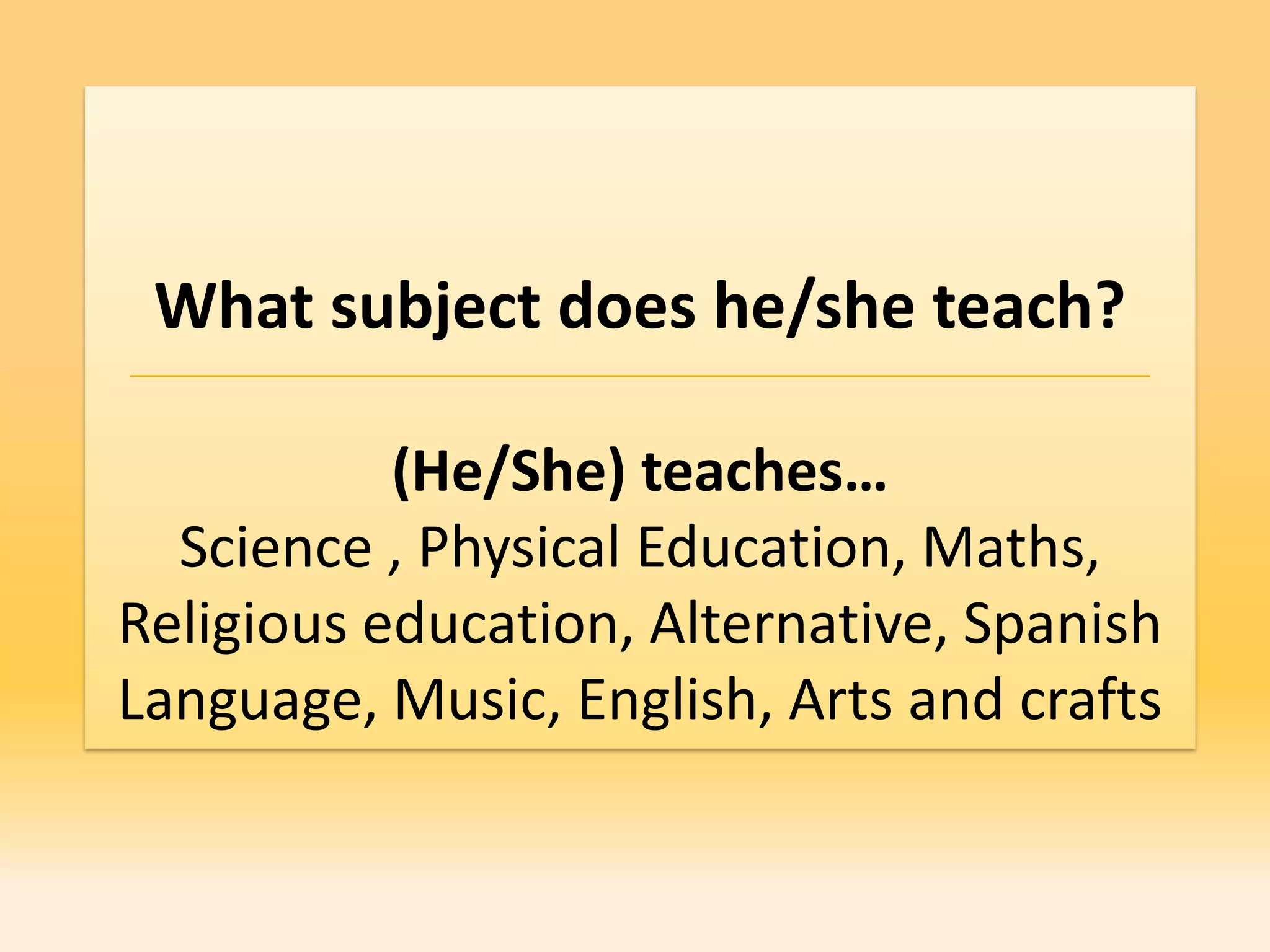 What subject does he/she teach?

           (He/She) teaches…
  Science , Physical Education, Maths,
Religious education, Alternative, Spanish
Language, Music, English, Arts and crafts
 