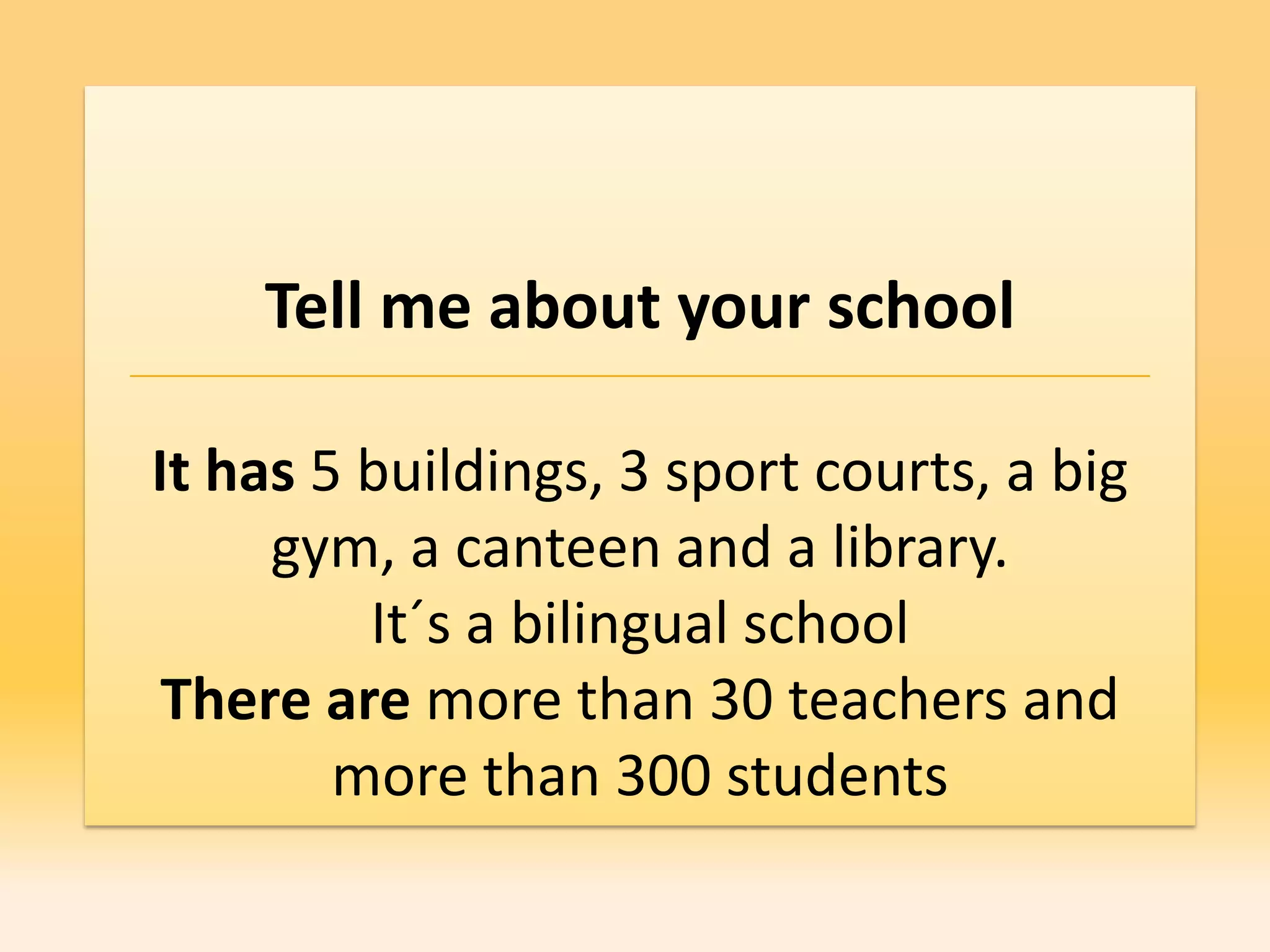 Tell me about your school

It has 5 buildings, 3 sport courts, a big
     gym, a canteen and a library.
         It´s a bilingual school
 There are more than 30 teachers and
        more than 300 students
 