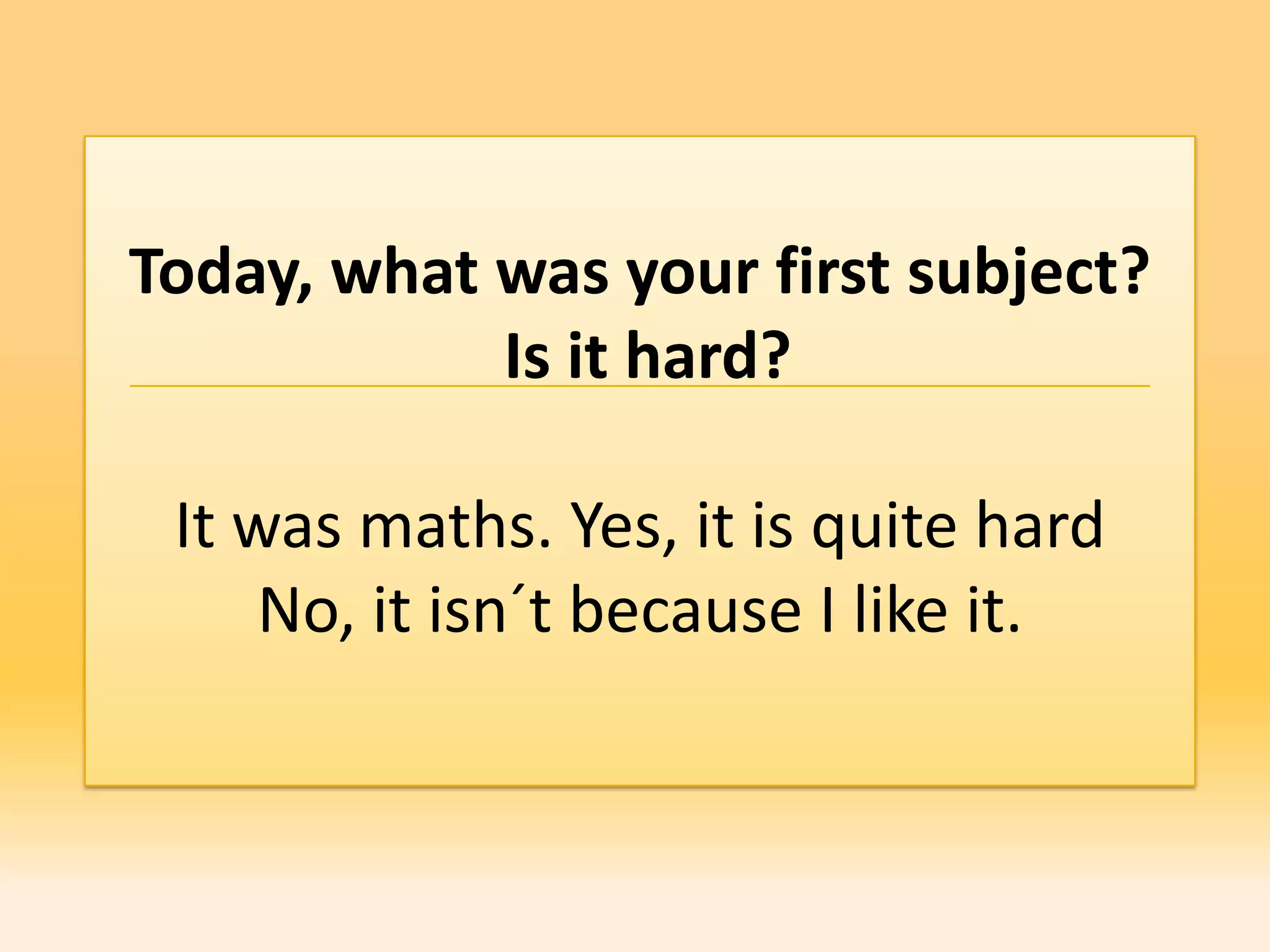 Today, what was your first subject?
            Is it hard?

 It was maths. Yes, it is quite hard
     No, it isn´t because I like it.
 