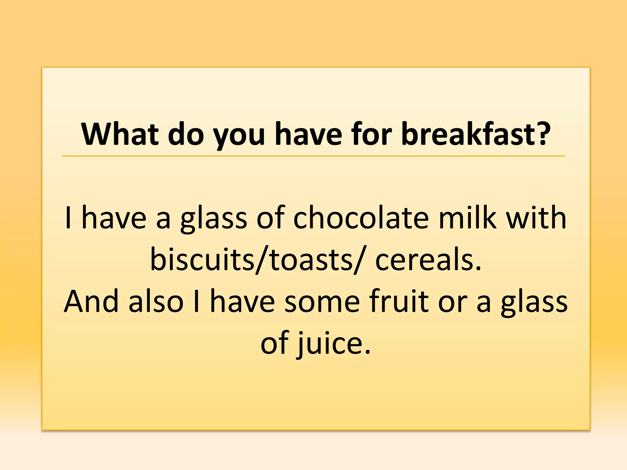 What do you have for breakfast?

I have a glass of chocolate milk with
      biscuits/toasts/ cereals.
And also I have some fruit or a glass
               of juice.
 