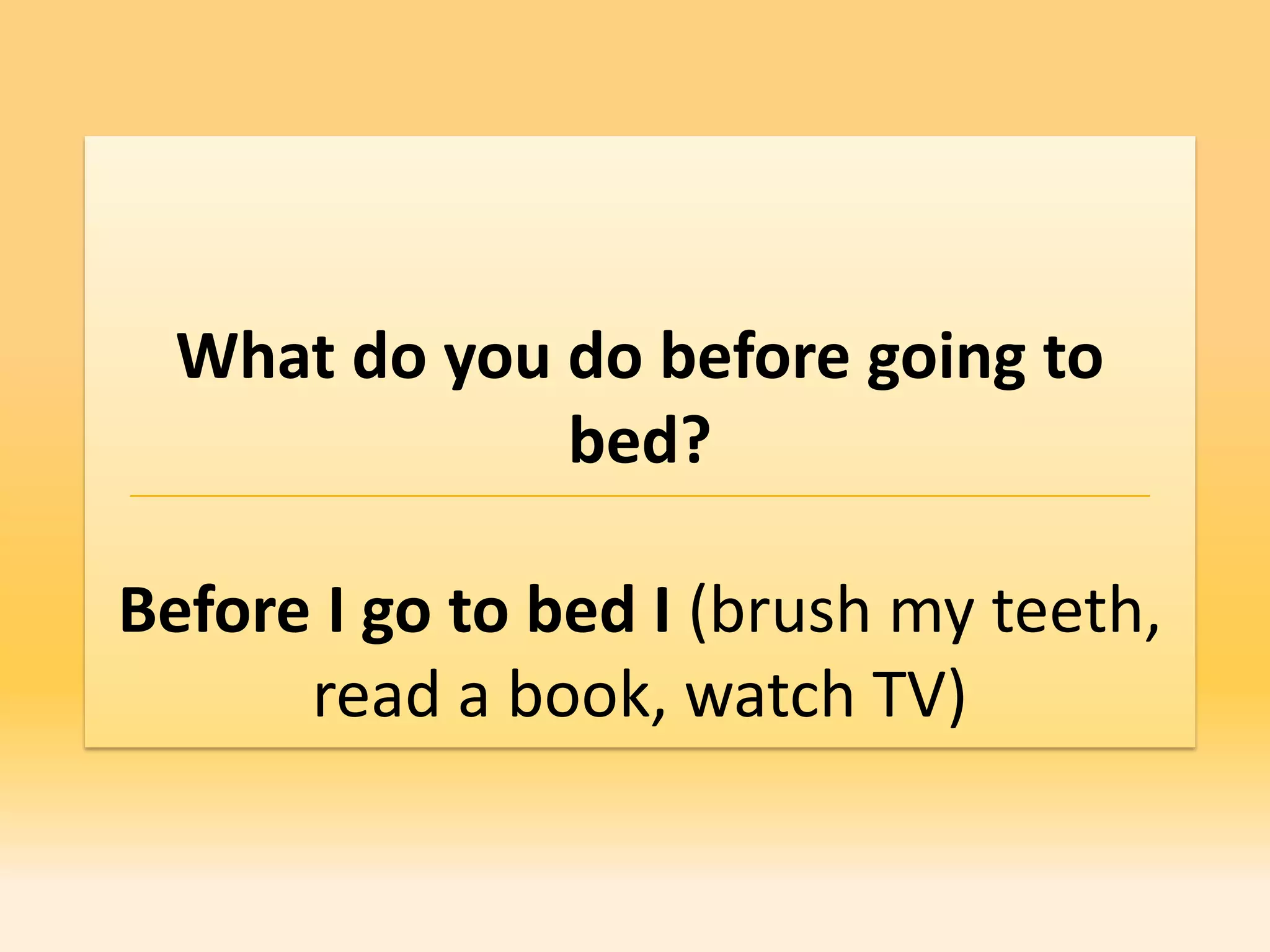 What do you do before going to
              bed?

Before I go to bed I (brush my teeth,
      read a book, watch TV)
 