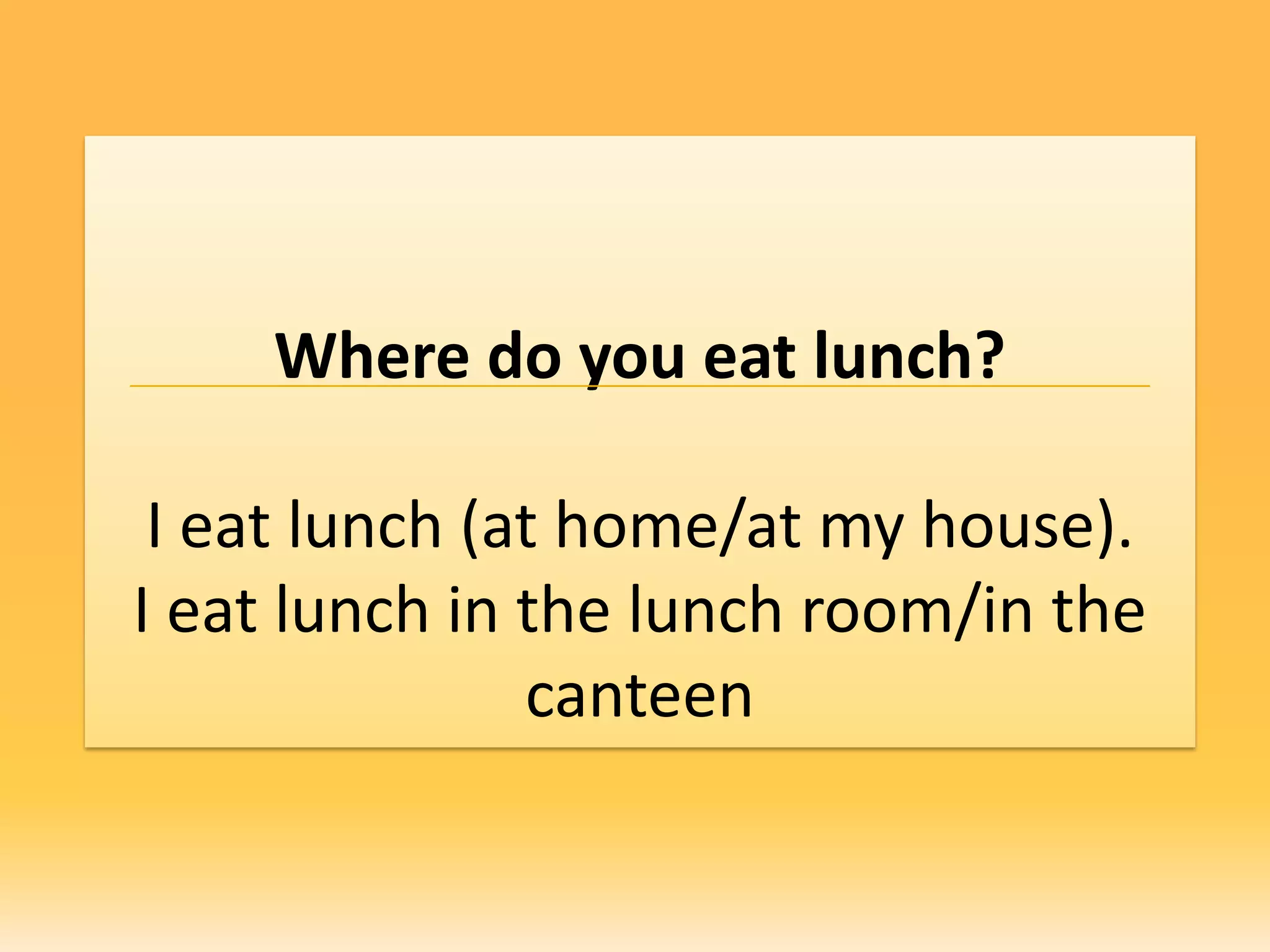 Where do you eat lunch?

 I eat lunch (at home/at my house).
I eat lunch in the lunch room/in the
               canteen
 