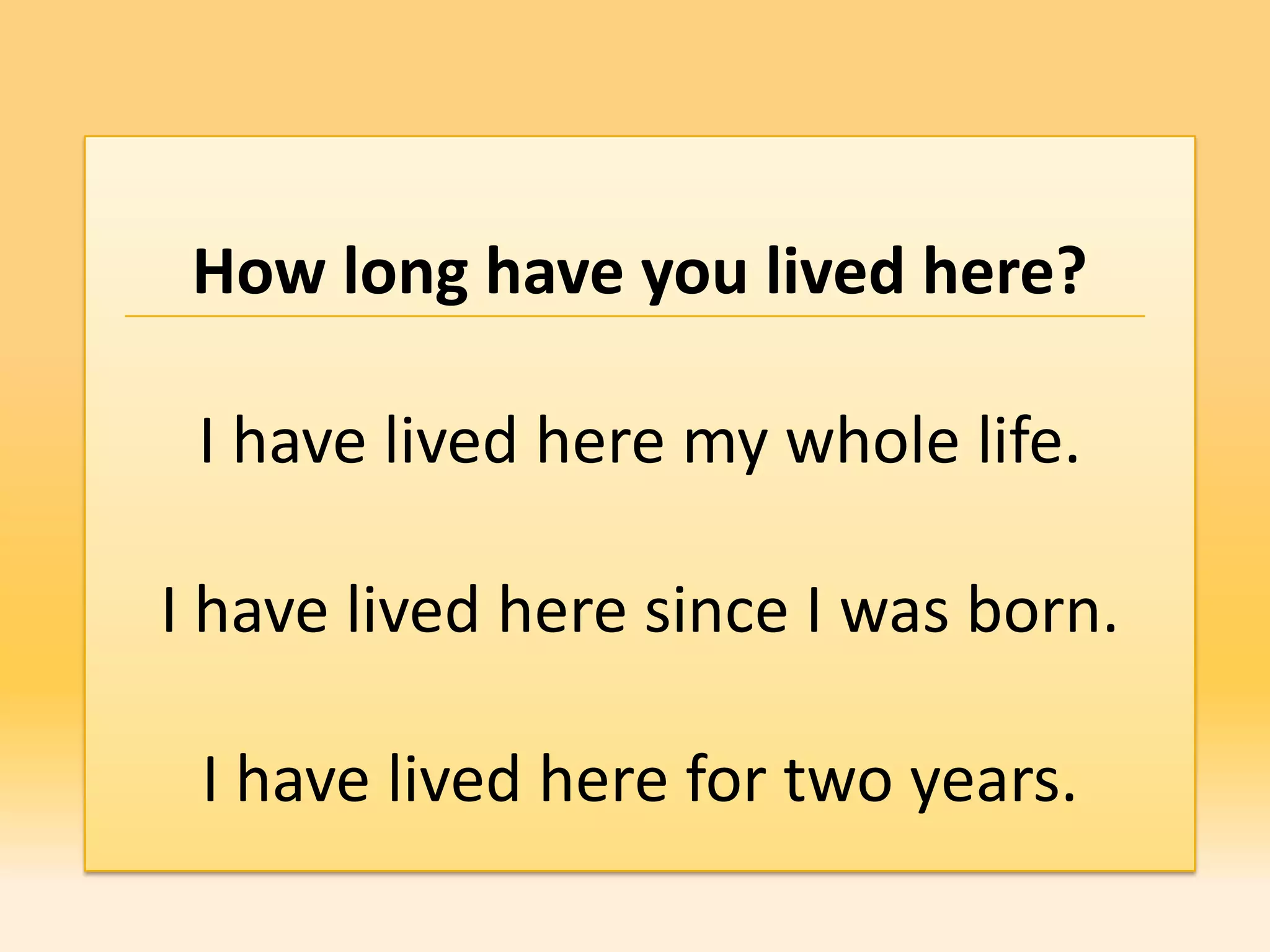 How long have you lived here?

 I have lived here my whole life.

I have lived here since I was born.

 I have lived here for two years.
 