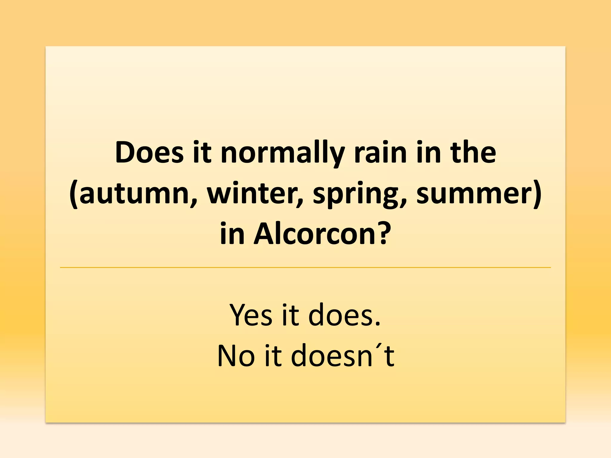 Does it normally rain in the
(autumn, winter, spring, summer)
           in Alcorcon?

          Yes it does.
         No it doesn´t
 