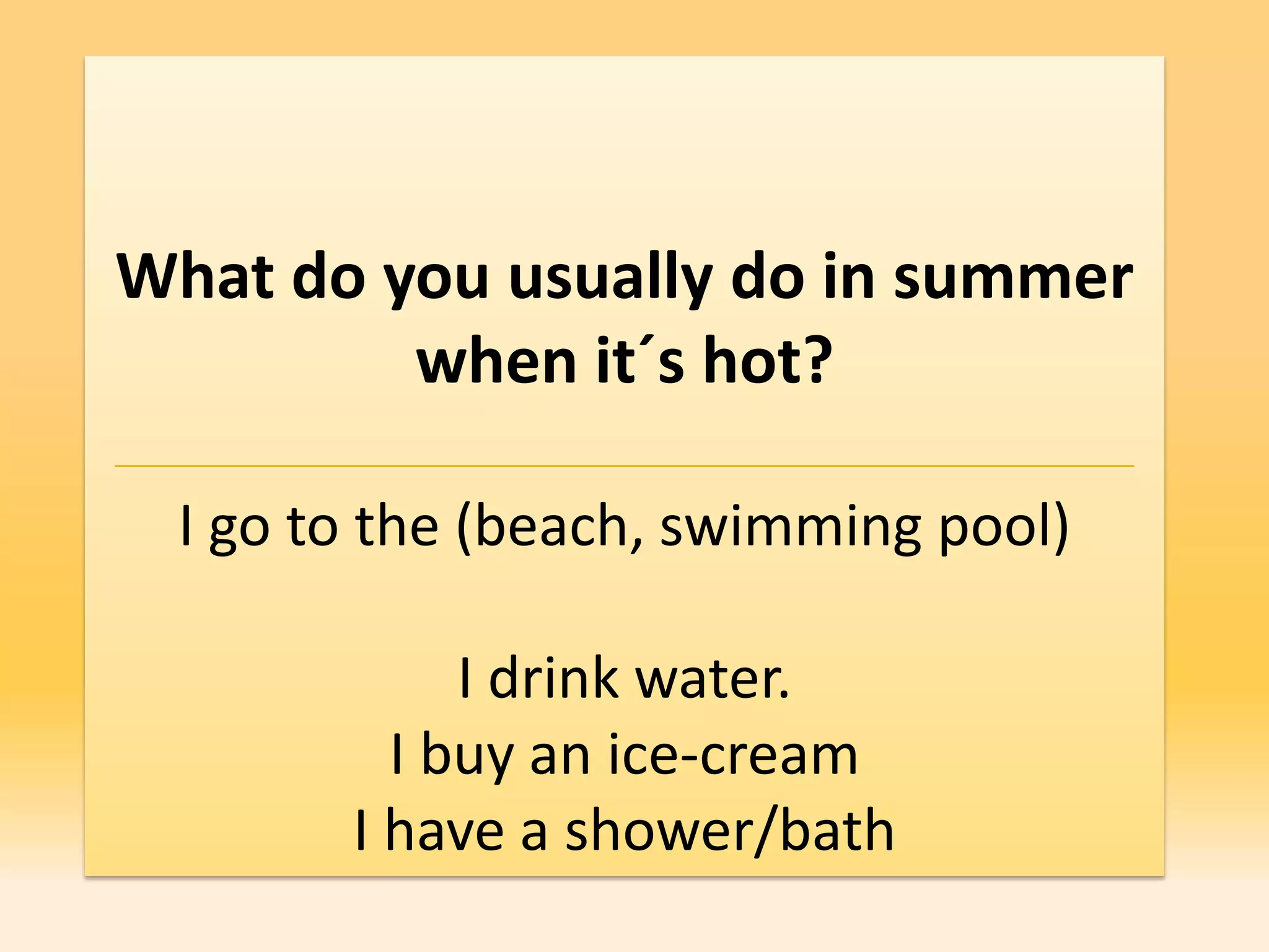 What do you usually do in summer
         when it´s hot?

 I go to the (beach, swimming pool)

            I drink water.
         I buy an ice-cream
       I have a shower/bath
 
