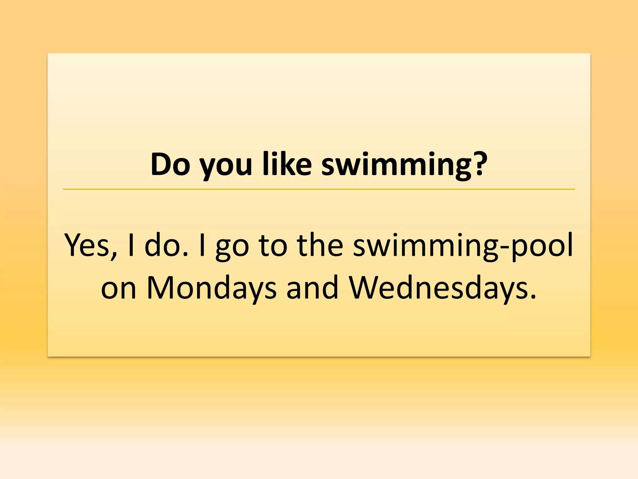 Do you like swimming?

Yes, I do. I go to the swimming-pool
  on Mondays and Wednesdays.
 